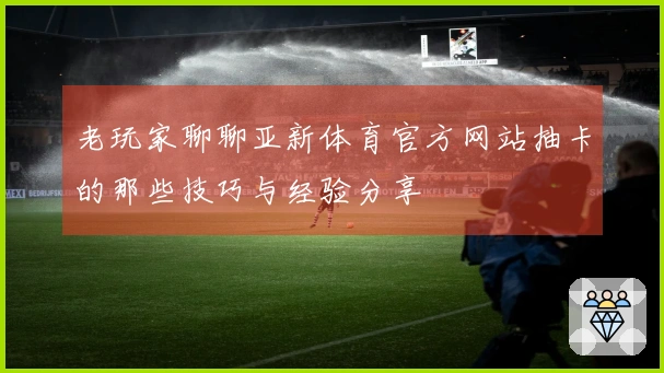 老玩家聊聊亚新体育官方网站抽卡的那些技巧与经验分享