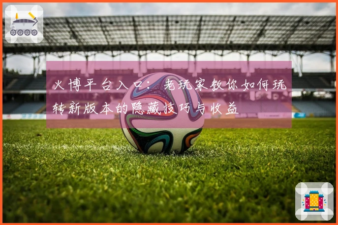 火博平台入口：老玩家教你如何玩转新版本的隐藏技巧与收益