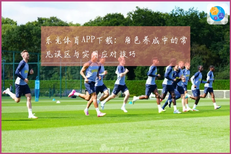 乐竞体育APP下载：角色养成中的常见误区与实用应对技巧