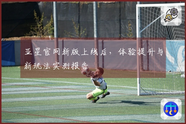 亚星官网新版上线后，体验提升与新玩法实测报告