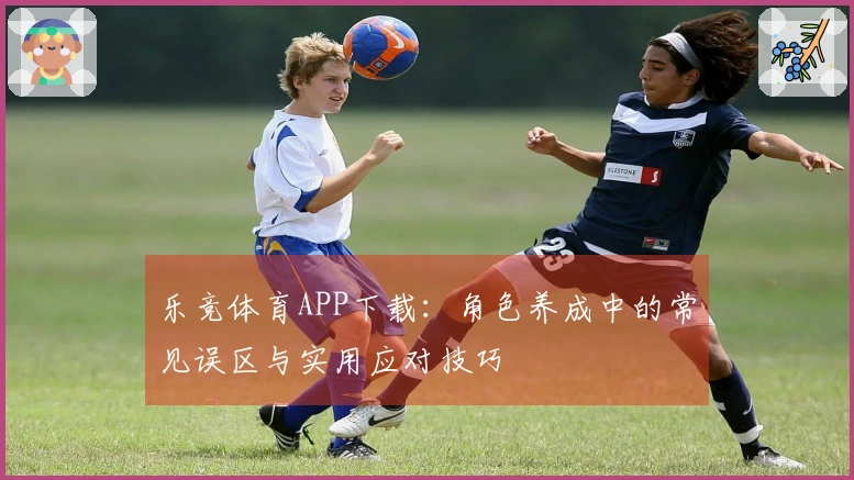 乐竞体育APP下载：角色养成中的常见误区与实用应对技巧